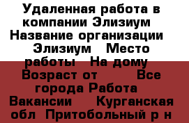 Удаленная работа в компании Элизиум › Название организации ­ Элизиум › Место работы ­ На дому › Возраст от ­ 16 - Все города Работа » Вакансии   . Курганская обл.,Притобольный р-н